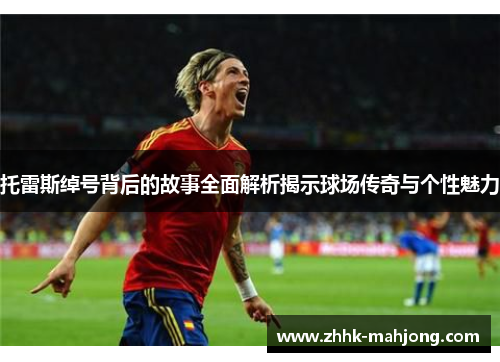 托雷斯绰号背后的故事全面解析揭示球场传奇与个性魅力