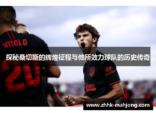 探秘桑切斯的辉煌征程与他所效力球队的历史传奇 探秘桑切斯的辉煌征程与他所效力球队的历史传奇