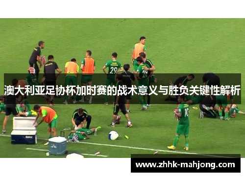 澳大利亚足协杯加时赛的战术意义与胜负关键性解析 澳大利亚足协杯加时赛的战术意义与胜负关键性解析