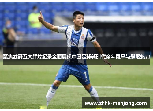 聚焦武磊五大辉煌纪录全面展现中国足球新时代奋斗风采与耀眼魅力