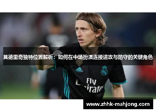 莫德里奇独特位置解析：如何在中场扮演连接进攻与防守的关键角色