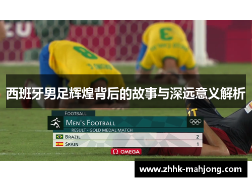 西班牙男足辉煌背后的故事与深远意义解析 西班牙男足辉煌背后的故事与深远意义解析