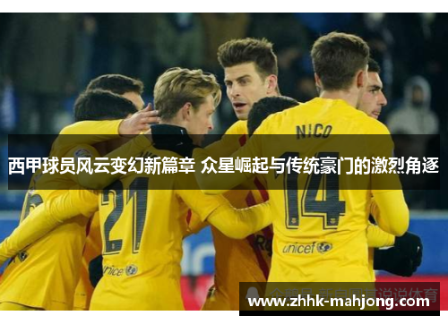 西甲球员风云变幻新篇章 众星崛起与传统豪门的激烈角逐