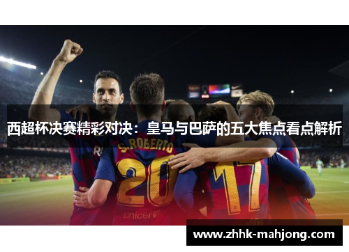 西超杯决赛精彩对决:皇马与巴萨的五大焦点看点解析 西超杯决赛精彩对决:皇马与巴萨的五大焦点看点解析