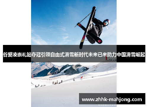 谷爱凌崇礼站夺冠引领自由式滑雪新时代未来已来助力中国滑雪崛起 谷爱凌崇礼站夺冠引领自由式滑雪新时代未来已来助力中国滑雪崛起