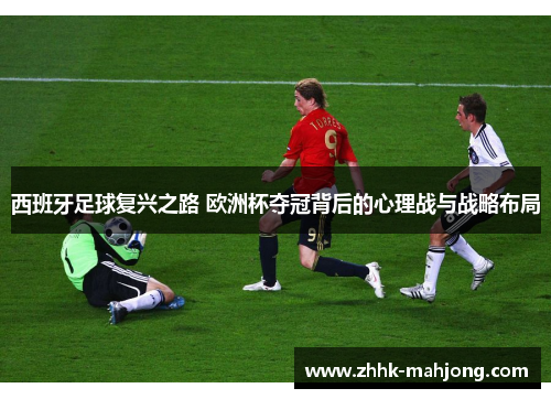 西班牙足球复兴之路 欧洲杯夺冠背后的心理战与战略布局 西班牙足球复兴之路 欧洲杯夺冠背后的心理战与战略布局