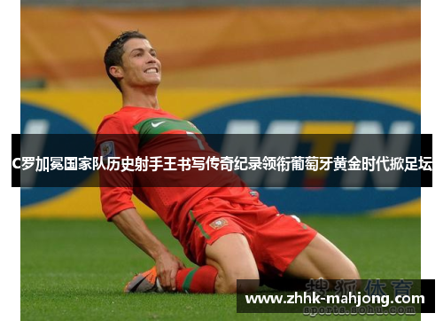 C罗加冕国家队历史射手王书写传奇纪录领衔葡萄牙黄金时代掀足坛 C罗加冕国家队历史射手王书写传奇纪录领衔葡萄牙黄金时代掀足坛