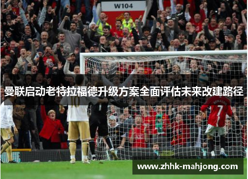 曼联启动老特拉福德升级方案全面评估未来改建路径 曼联启动老特拉福德升级方案全面评估未来改建路径
