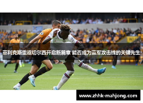 菲利克斯重返切尔西开启新篇章 能否成为蓝军攻击线的关键先生 菲利克斯重返切尔西开启新篇章 能否成为蓝军攻击线的关键先生