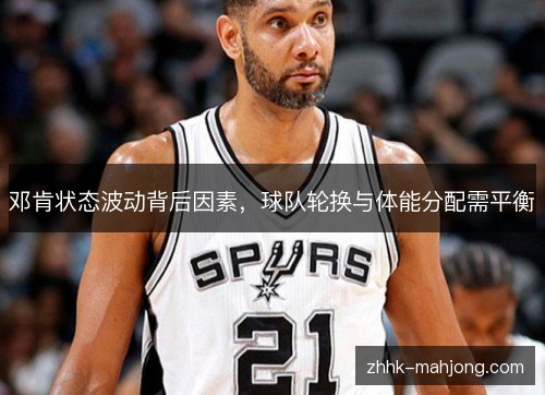 邓肯状态波动背后因素,球队轮换与体能分配需平衡 邓肯状态波动背后因素,球队轮换与体能分配需平衡